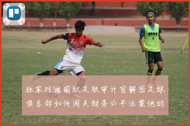 独家对话前欧足联审计官解密足球俱乐部如何闯关财务公平法案他的警告值得深思