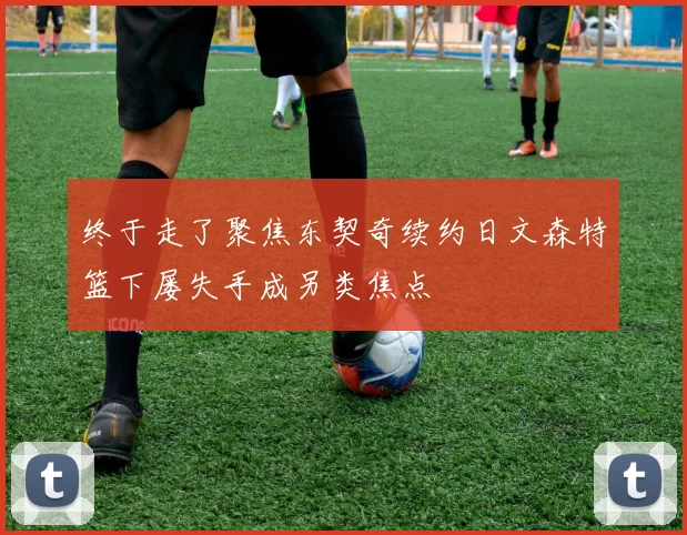 终于走了聚焦东契奇续约日文森特篮下屡失手成另类焦点